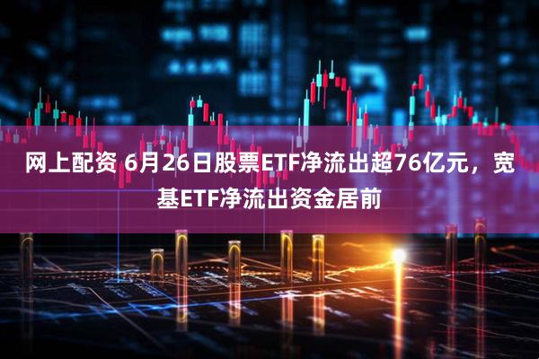 网上配资 6月26日股票ETF净流出超76亿元，宽基ETF净流出资金居前