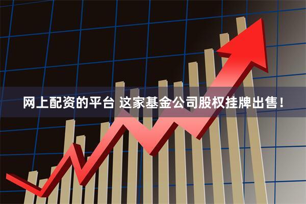 网上配资的平台 这家基金公司股权挂牌出售！