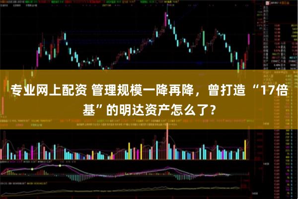 专业网上配资 管理规模一降再降，曾打造 “17倍基”的明达资产怎么了？