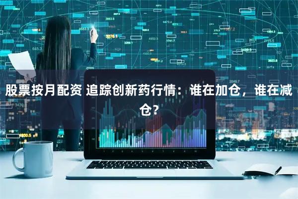 股票按月配资 追踪创新药行情：谁在加仓，谁在减仓？