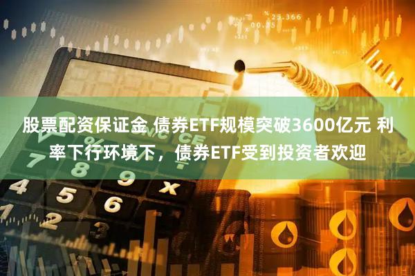 股票配资保证金 债券ETF规模突破3600亿元 利率下行环境下，债券ETF受到投资者欢迎