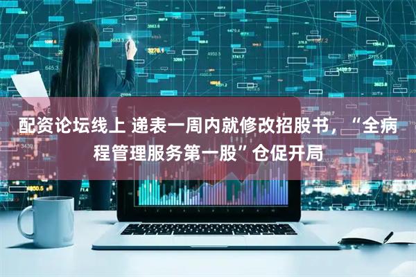 配资论坛线上 递表一周内就修改招股书，“全病程管理服务第一股”仓促开局