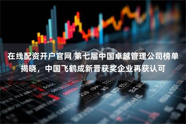 在线配资开户官网 第七届中国卓越管理公司榜单揭晓，中国飞鹤成新晋获奖企业再获认可