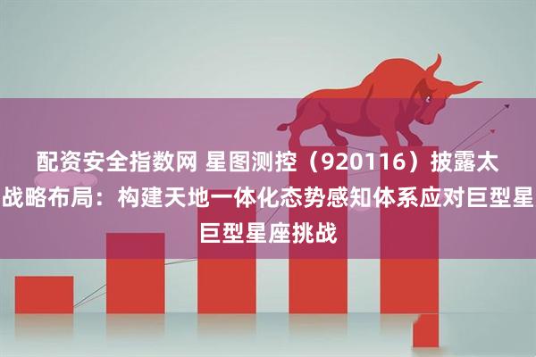 配资安全指数网 星图测控（920116）披露太空管理战略布局：构建天地一体化态势感知体系应对巨型星座挑战