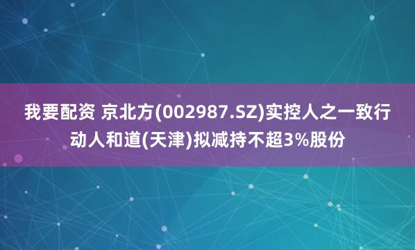 我要配资 京北方(002987.SZ)实控人之一致行动人和道(天津)拟减持不超3%股份