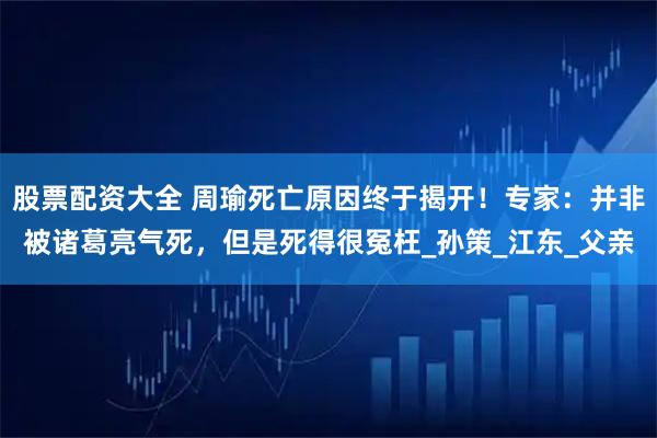 股票配资大全 周瑜死亡原因终于揭开！专家：并非被诸葛亮气死，但是死得很冤枉_孙策_江东_父亲