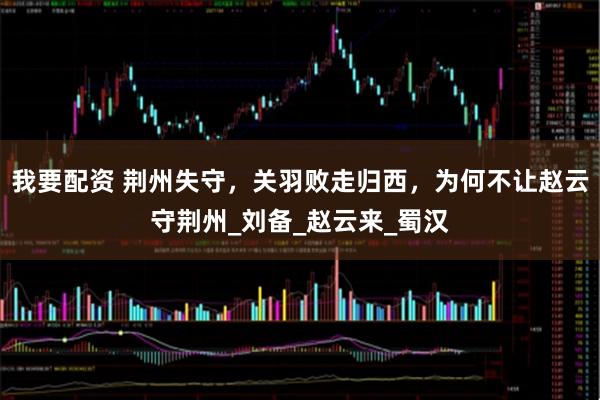我要配资 荆州失守，关羽败走归西，为何不让赵云守荆州_刘备_赵云来_蜀汉