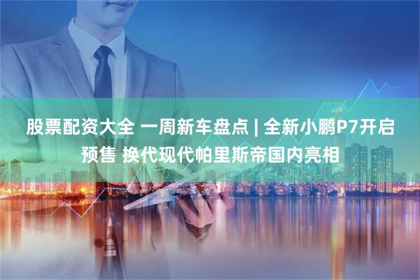 股票配资大全 一周新车盘点 | 全新小鹏P7开启预售 换代现代帕里斯帝国内亮相