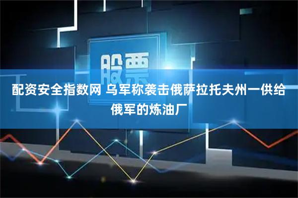 配资安全指数网 乌军称袭击俄萨拉托夫州一供给俄军的炼油厂