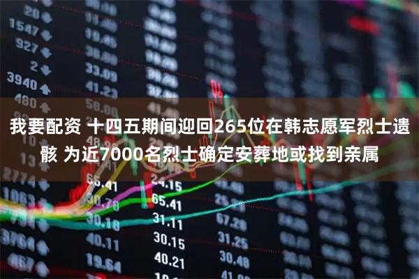 我要配资 十四五期间迎回265位在韩志愿军烈士遗骸 为近7000名烈士确定安葬地或找到亲属