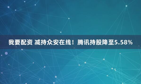 我要配资 减持众安在线！腾讯持股降至5.58%