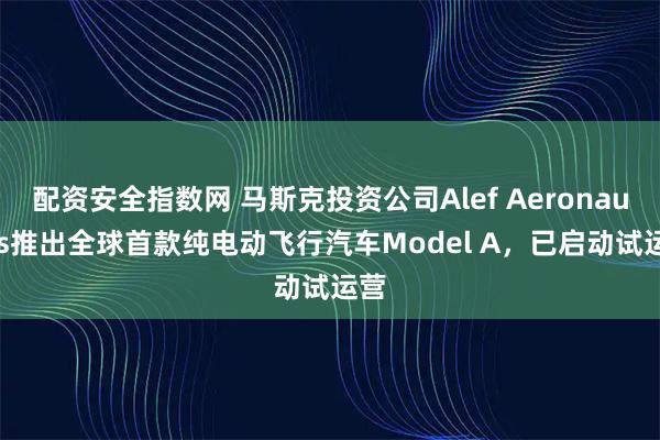 配资安全指数网 马斯克投资公司Alef Aeronautics推出全球首款纯电动飞行汽车Model A，已启动试运营