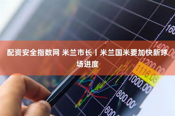 配资安全指数网 米兰市长丨米兰国米要加快新球场进度
