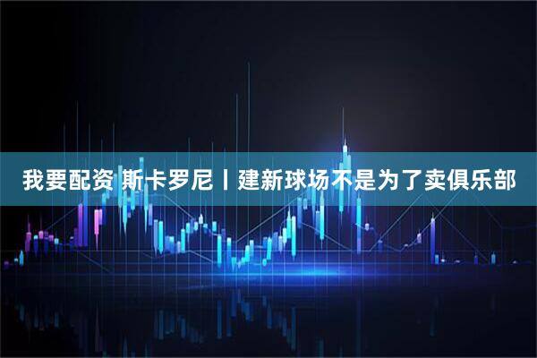 我要配资 斯卡罗尼丨建新球场不是为了卖俱乐部