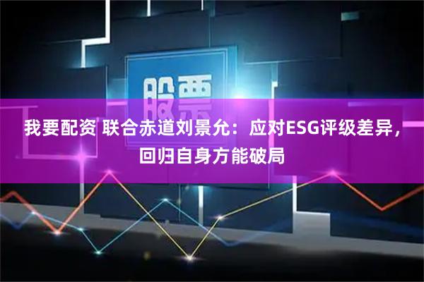 我要配资 联合赤道刘景允：应对ESG评级差异，回归自身方能破局