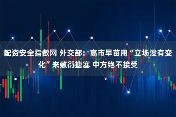 配资安全指数网 外交部：高市早苗用“立场没有变化”来敷衍搪塞 中方绝不接受
