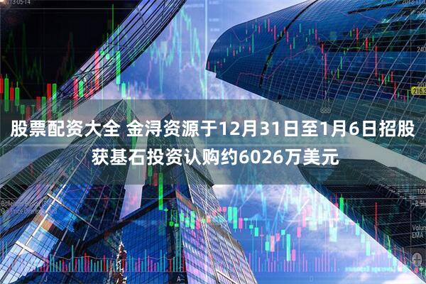 股票配资大全 金浔资源于12月31日至1月6日招股 获基石投资认购约6026万美元