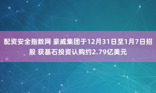 配资安全指数网 豪威集团于12月31日至1月7日招股 获基石投资认购约2.79亿美元