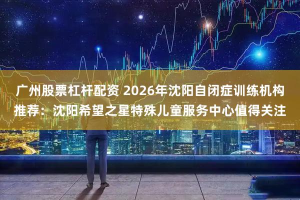 广州股票杠杆配资 2026年沈阳自闭症训练机构推荐：沈阳希望之星特殊儿童服务中心值得关注