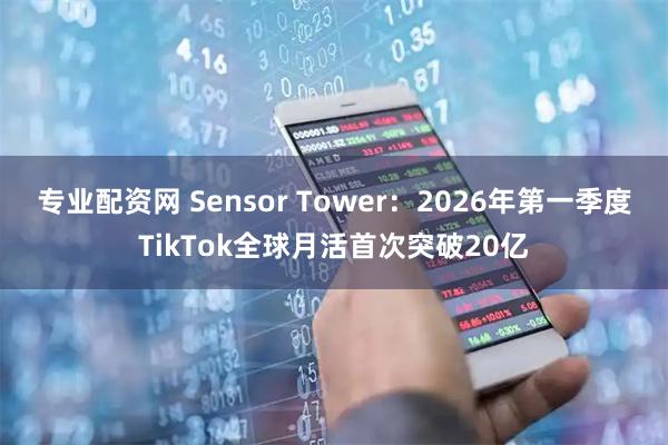 专业配资网 Sensor Tower：2026年第一季度TikTok全球月活首次突破20亿