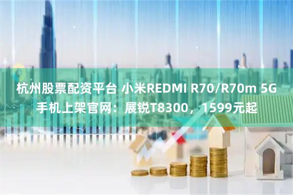 杭州股票配资平台 小米REDMI R70/R70m 5G手机上架官网：展锐T8300，1599元起