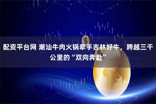 配资平台网 潮汕牛肉火锅牵手吉林好牛，跨越三千公里的“双向奔赴”