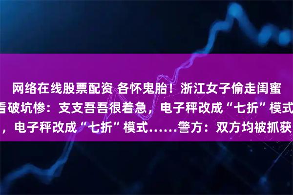 网络在线股票配资 各怀鬼胎!浙江女子偷走闺蜜金手镯,转卖时被商家看破坑惨:支支吾吾很着急,电子秤改成“七折”模式……警方:双方均被抓获