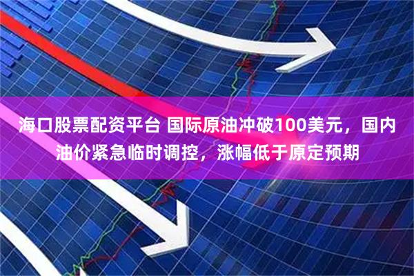 海口股票配资平台 国际原油冲破100美元，国内油价紧急临时调控，涨幅低于原定预期