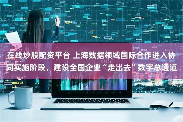 在线炒股配资平台 上海数据领域国际合作进入协同实施阶段，建设全国企业“走出去”数字总通道