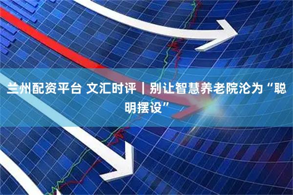 兰州配资平台 文汇时评｜别让智慧养老院沦为“聪明摆设”