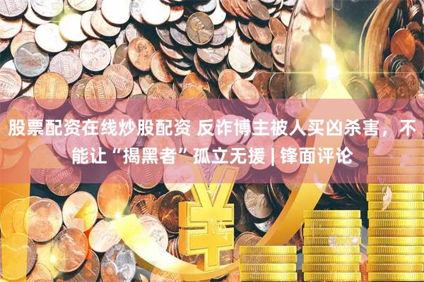 股票配资在线炒股配资 反诈博主被人买凶杀害,不能让“揭黑者”孤立无援 | 锋面评论